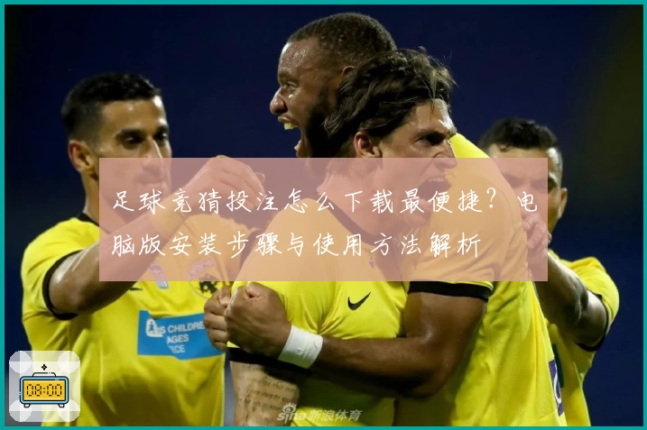 足球竞猜投注怎么下载最便捷？电脑版安装步骤与使用方法解析