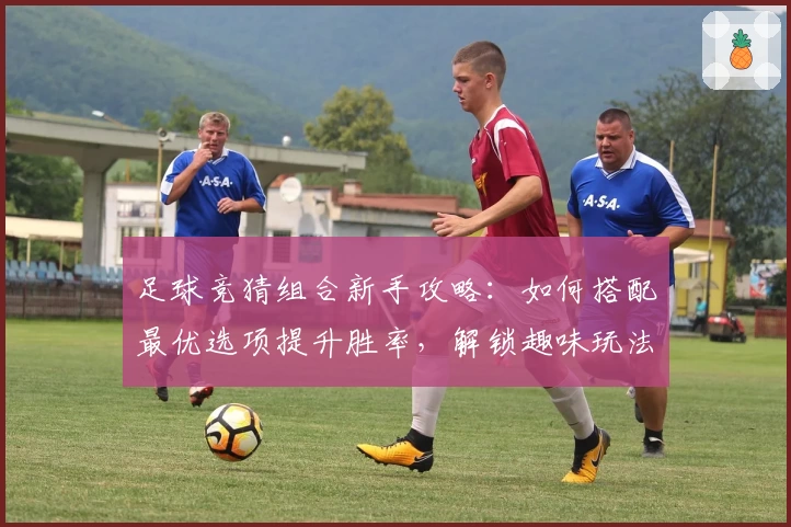 足球竞猜组合新手攻略：如何搭配最优选项提升胜率，解锁趣味玩法新体验
