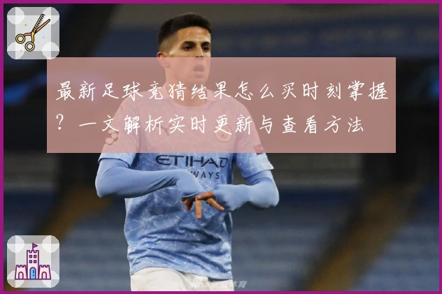 最新足球竞猜结果怎么买时刻掌握？一文解析实时更新与查看方法