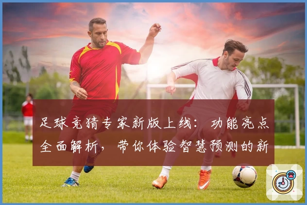足球竞猜专家新版上线：功能亮点全面解析，带你体验智慧预测的新境界