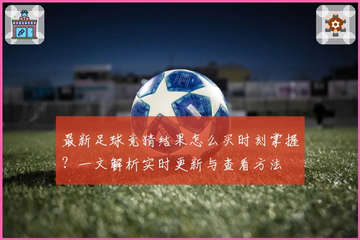 最新足球竞猜结果怎么买时刻掌握？一文解析实时更新与查看方法