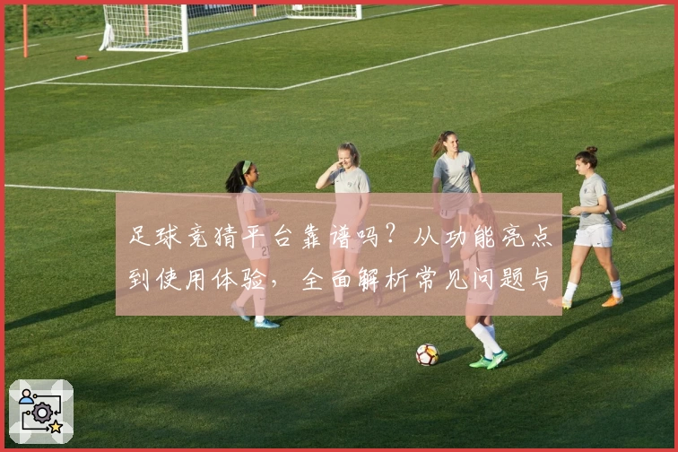 足球竞猜平台靠谱吗？从功能亮点到使用体验，全面解析常见问题与新人指南